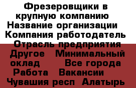 Фрезеровщики в крупную компанию › Название организации ­ Компания-работодатель › Отрасль предприятия ­ Другое › Минимальный оклад ­ 1 - Все города Работа » Вакансии   . Чувашия респ.,Алатырь г.